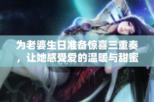 为老婆生日准备惊喜三重奏，让她感受爱的温暖与甜蜜