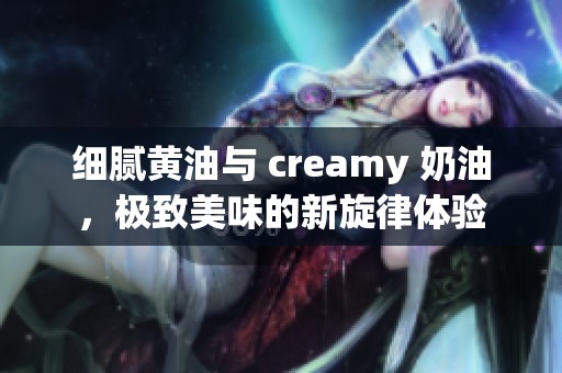 细腻黄油与 creamy 奶油，极致美味的新旋律体验