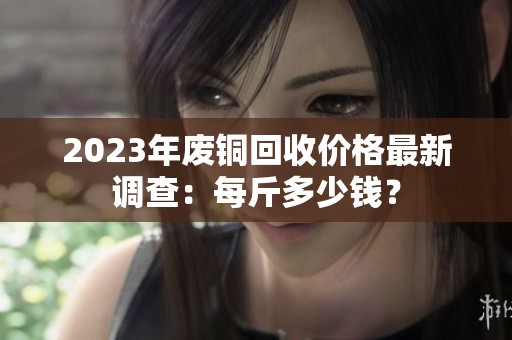 2023年废铜回收价格最新调查：每斤多少钱？