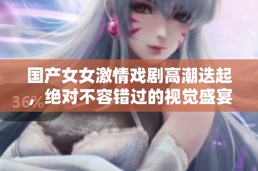 国产女女激情戏剧高潮迭起，绝对不容错过的视觉盛宴