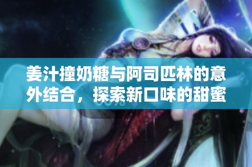 姜汁撞奶糖与阿司匹林的意外结合，探索新口味的甜蜜奇遇