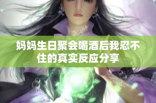 妈妈生日聚会喝酒后我忍不住的真实反应分享