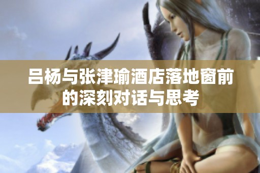 吕杨与张津瑜酒店落地窗前的深刻对话与思考