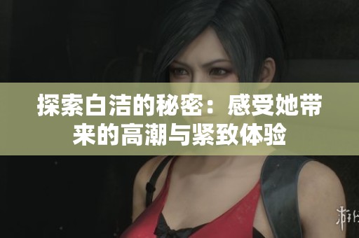 探索白洁的秘密：感受她带来的高潮与紧致体验