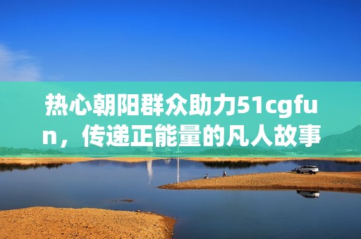 热心朝阳群众助力51cgfun，传递正能量的凡人故事