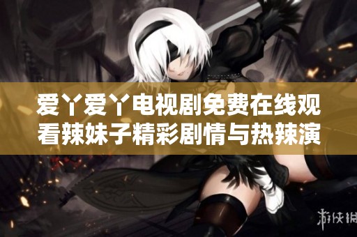 爱丫爱丫电视剧免费在线观看辣妹子精彩剧情与热辣演出揭秘