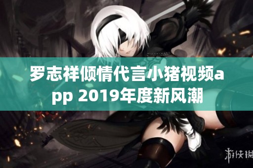 罗志祥倾情代言小猪视频app 2019年度新风潮