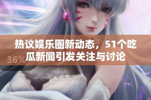 热议娱乐圈新动态，51个吃瓜新闻引发关注与讨论