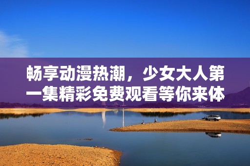 畅享动漫热潮，少女大人第一集精彩免费观看等你来体验