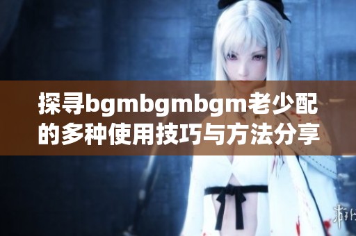 探寻bgmbgmbgm老少配的多种使用技巧与方法分享