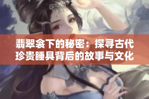 翡翠衾下的秘密：探寻古代珍贵睡具背后的故事与文化