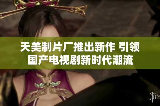 天美制片厂推出新作 引领国产电视剧新时代潮流