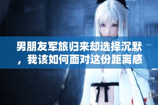 男朋友军旅归来却选择沉默，我该如何面对这份距离感