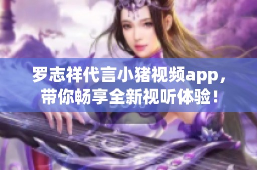 罗志祥代言小猪视频app，带你畅享全新视听体验！