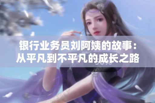 银行业务员刘阿姨的故事：从平凡到不平凡的成长之路