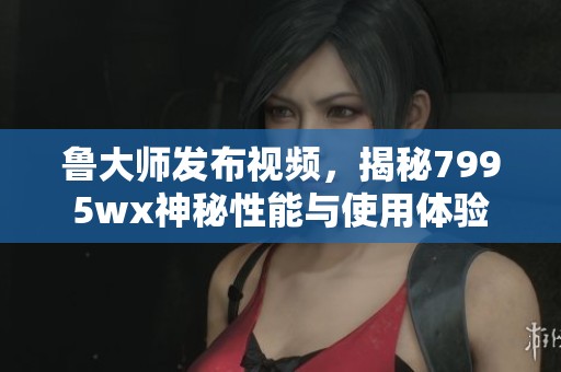 鲁大师发布视频，揭秘7995wx神秘性能与使用体验
