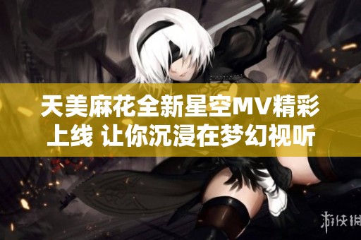 天美麻花全新星空MV精彩上线 让你沉浸在梦幻视听体验中