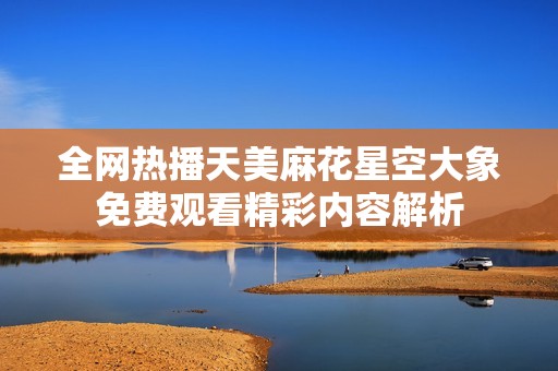 全网热播天美麻花星空大象免费观看精彩内容解析