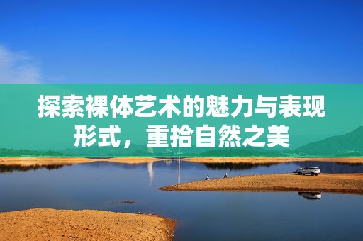 探索裸体艺术的魅力与表现形式，重拾自然之美