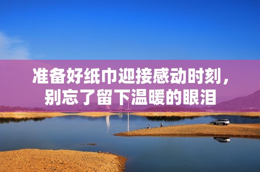 准备好纸巾迎接感动时刻，别忘了留下温暖的眼泪