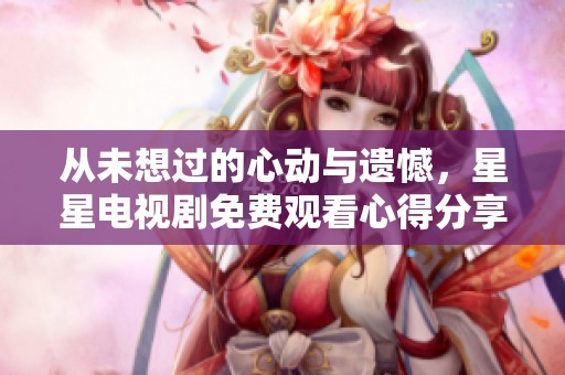从未想过的心动与遗憾，星星电视剧免费观看心得分享