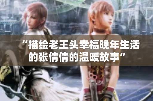 “描绘老王头幸福晚年生活的张倩倩的温暖故事”