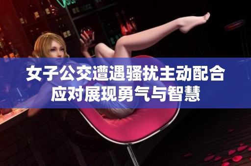 女子公交遭遇骚扰主动配合应对展现勇气与智慧