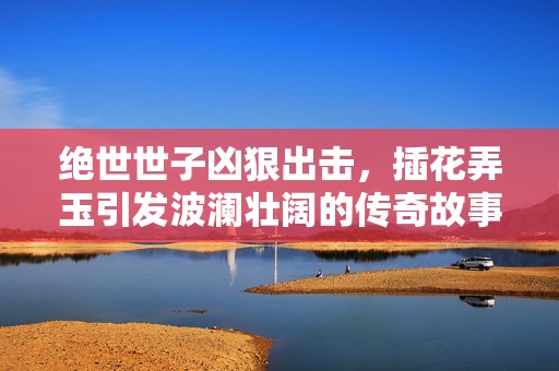 绝世世子凶狠出击，插花弄玉引发波澜壮阔的传奇故事