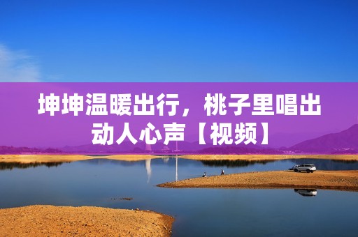 坤坤温暖出行，桃子里唱出动人心声【视频】
