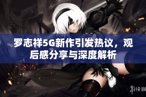 罗志祥5G新作引发热议，观后感分享与深度解析
