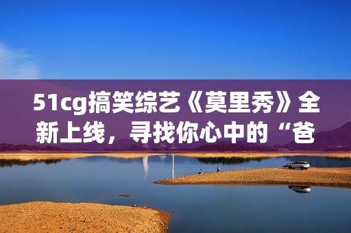 51cg搞笑综艺《莫里秀》全新上线，寻找你心中的“爸爸”！