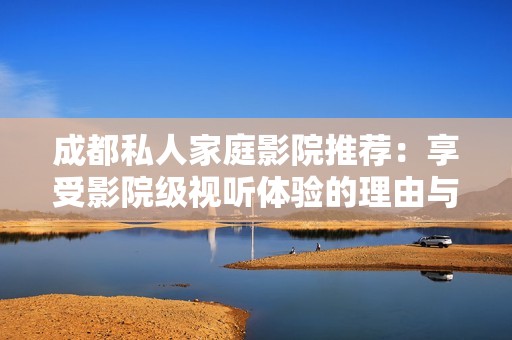 成都私人家庭影院推荐：享受影院级视听体验的理由与优势