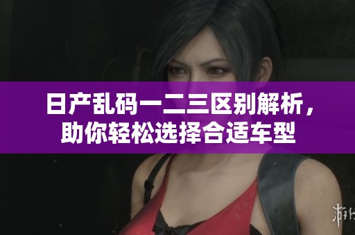 日产乱码一二三区别解析，助你轻松选择合适车型
