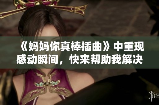 《妈妈你真棒插曲》中重现感动瞬间，快来帮助我解决问题