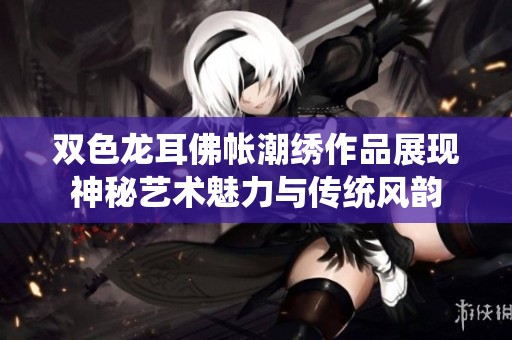 双色龙耳佛帐潮绣作品展现神秘艺术魅力与传统风韵