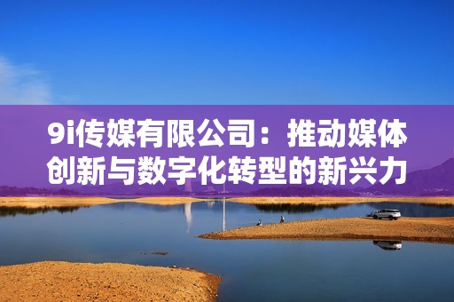 9i传媒有限公司：推动媒体创新与数字化转型的新兴力量