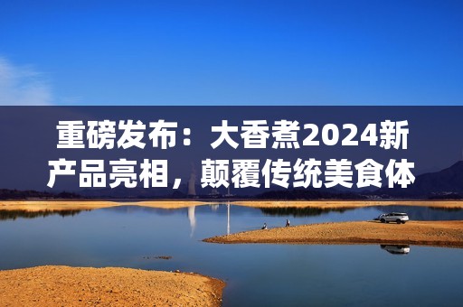 重磅发布：大香煮2024新产品亮相，颠覆传统美食体验