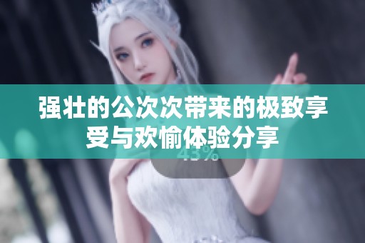强壮的公次次带来的极致享受与欢愉体验分享