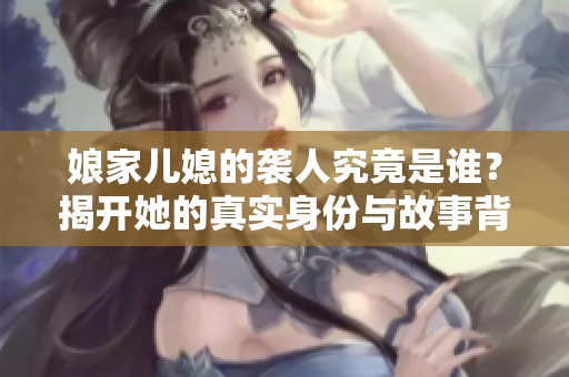 娘家儿媳的袭人究竟是谁？揭开她的真实身份与故事背景
