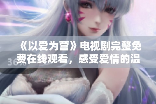 《以爱为营》电视剧完整免费在线观看，感受爱情的温暖与感动