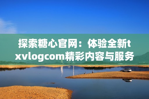 探索糖心官网：体验全新txvlogcom精彩内容与服务