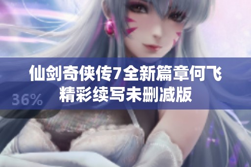 仙剑奇侠传7全新篇章何飞精彩续写未删减版