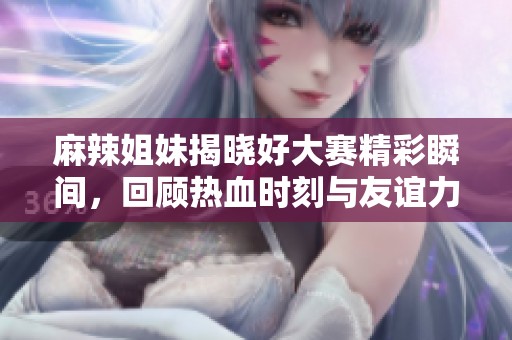 麻辣姐妹揭晓好大赛精彩瞬间，回顾热血时刻与友谊力量