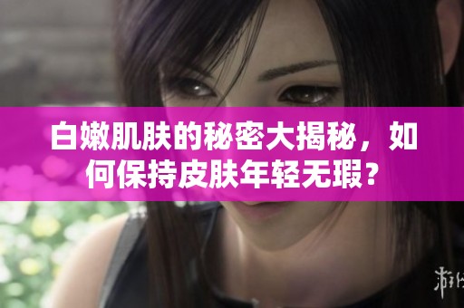 白嫩肌肤的秘密大揭秘，如何保持皮肤年轻无瑕？