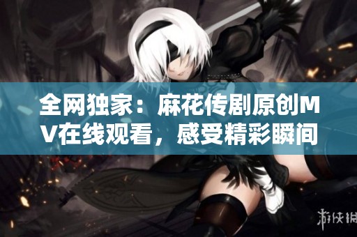 全网独家：麻花传剧原创MV在线观看，感受精彩瞬间