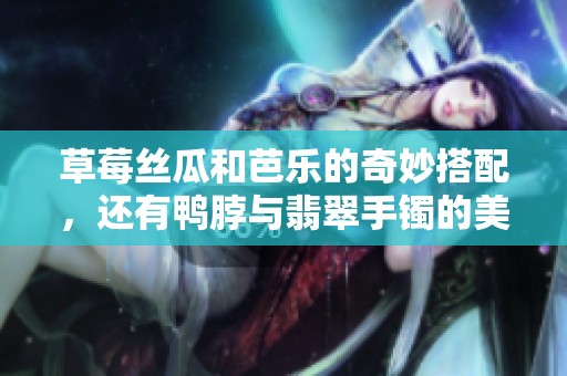 草莓丝瓜和芭乐的奇妙搭配，还有鸭脖与翡翠手镯的美丽结合