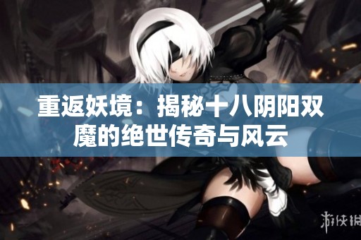 重返妖境：揭秘十八阴阳双魔的绝世传奇与风云