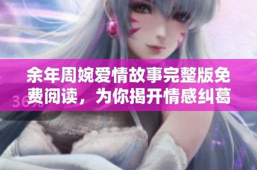 余年周婉爱情故事完整版免费阅读，为你揭开情感纠葛的真相