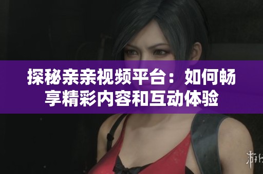 探秘亲亲视频平台：如何畅享精彩内容和互动体验