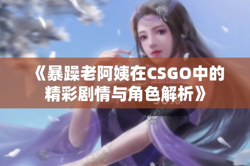 《暴躁老阿姨在CSGO中的精彩剧情与角色解析》
